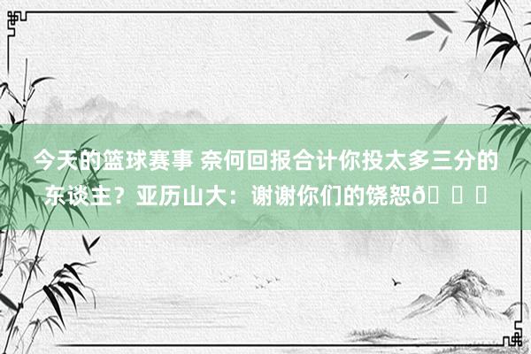 今天的篮球赛事 奈何回报合计你投太多三分的东谈主？亚历山大：谢谢你们的饶恕😂