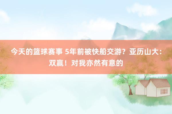 今天的篮球赛事 5年前被快船交游？亚历山大：双赢！对我亦然有意的