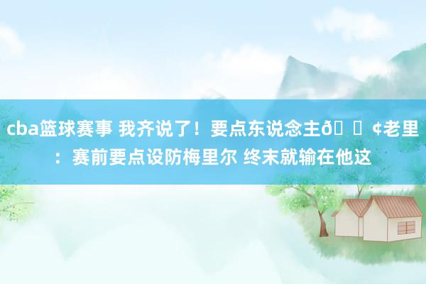 cba篮球赛事 我齐说了！要点东说念主😢老里：赛前要点设防梅里尔 终末就输在他这