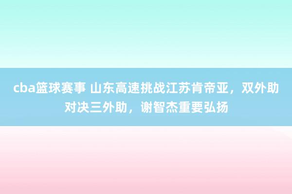 cba篮球赛事 山东高速挑战江苏肯帝亚，双外助对决三外助，谢智杰重要弘扬