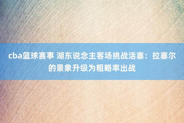 cba篮球赛事 湖东说念主客场挑战活塞：拉塞尔的景象升级为粗略率出战