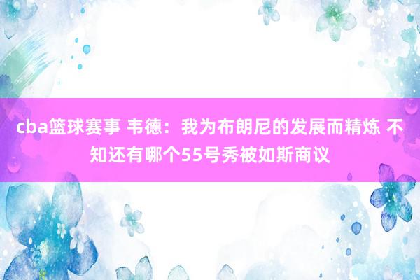 cba篮球赛事 韦德：我为布朗尼的发展而精炼 不知还有哪个55号秀被如斯商议