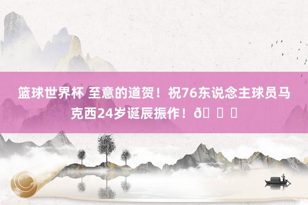 篮球世界杯 至意的道贺！祝76东说念主球员马克西24岁诞辰振作！🎂