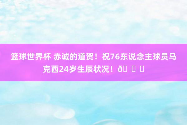 篮球世界杯 赤诚的道贺！祝76东说念主球员马克西24岁生辰状况！🎂