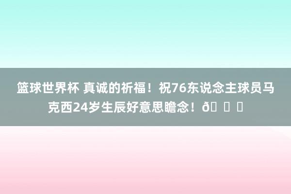 篮球世界杯 真诚的祈福！祝76东说念主球员马克西24岁生辰好意思瞻念！🎂