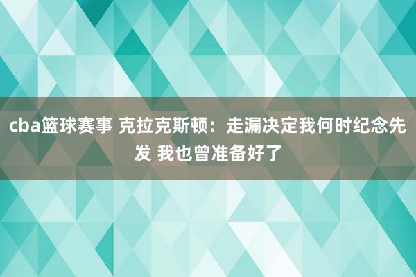 cba篮球赛事 克拉克斯顿：走漏决定我何时纪念先发 我也曾准备好了