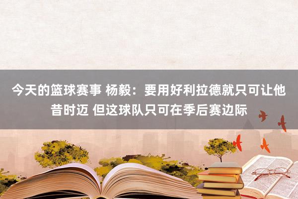 今天的篮球赛事 杨毅：要用好利拉德就只可让他昔时迈 但这球队只可在季后赛边际