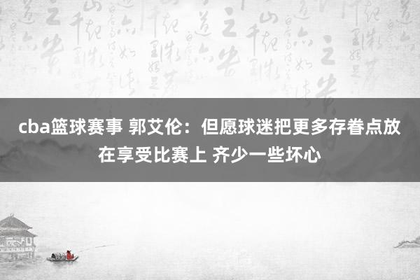 cba篮球赛事 郭艾伦：但愿球迷把更多存眷点放在享受比赛上 齐少一些坏心