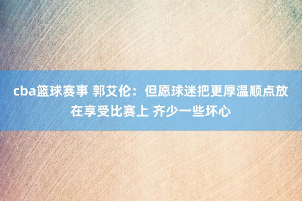 cba篮球赛事 郭艾伦：但愿球迷把更厚温顺点放在享受比赛上 齐少一些坏心