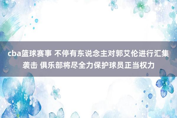 cba篮球赛事 不停有东说念主对郭艾伦进行汇集袭击 俱乐部将尽全力保护球员正当权力