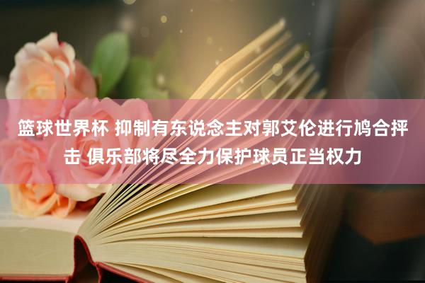 篮球世界杯 抑制有东说念主对郭艾伦进行鸠合抨击 俱乐部将尽全力保护球员正当权力