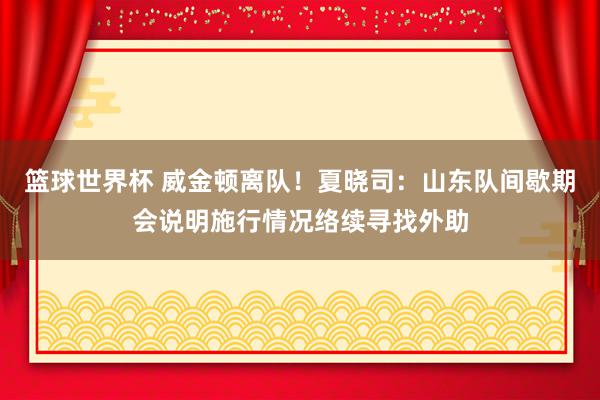 篮球世界杯 威金顿离队！夏晓司：山东队间歇期会说明施行情况络续寻找外助