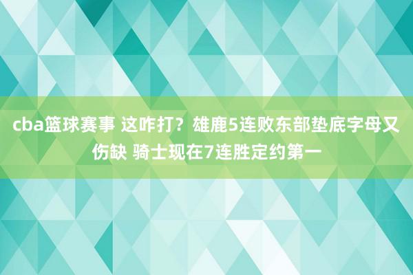 cba篮球赛事 这咋打？雄鹿5连败东部垫底字母又伤缺 骑士现在7连胜定约第一