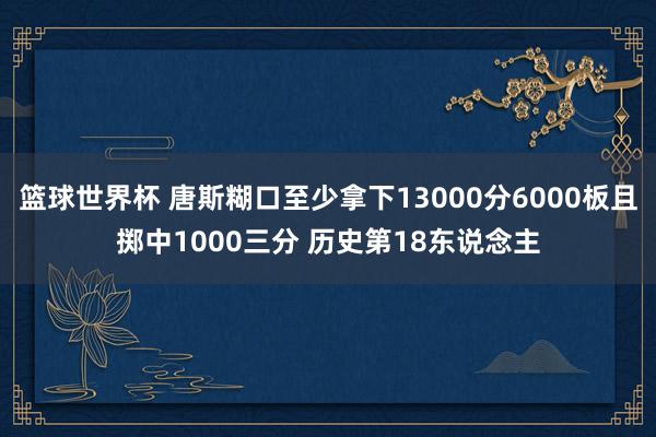 篮球世界杯 唐斯糊口至少拿下13000分6000板且掷中1000三分 历史第18东说念主