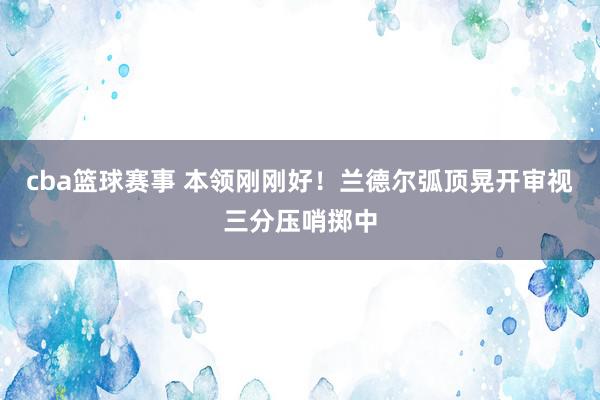 cba篮球赛事 本领刚刚好！兰德尔弧顶晃开审视三分压哨掷中