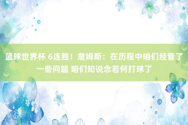 篮球世界杯 6连胜！詹姆斯：在历程中咱们经管了一些问题 咱们知说念若何打球了