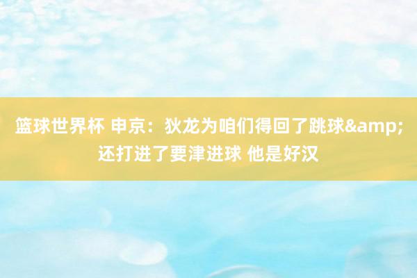 篮球世界杯 申京：狄龙为咱们得回了跳球&还打进了要津进球 他是好汉