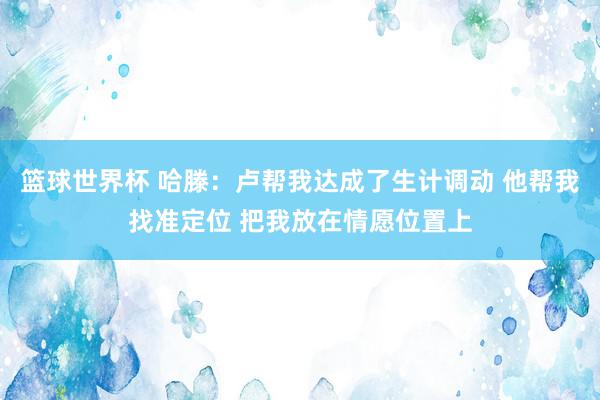 篮球世界杯 哈滕：卢帮我达成了生计调动 他帮我找准定位 把我放在情愿位置上