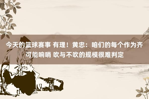 今天的篮球赛事 有理！黄忠：咱们的每个作为齐可能响哨 吹与不吹的规模很难判定