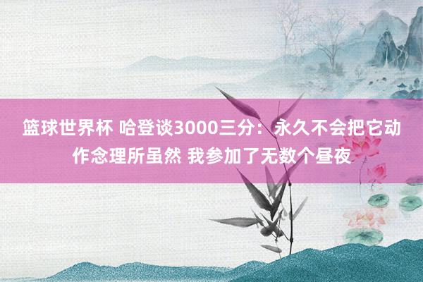 篮球世界杯 哈登谈3000三分：永久不会把它动作念理所虽然 我参加了无数个昼夜