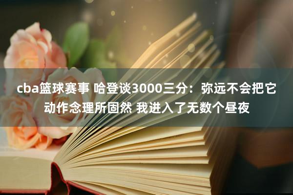 cba篮球赛事 哈登谈3000三分：弥远不会把它动作念理所固然 我进入了无数个昼夜