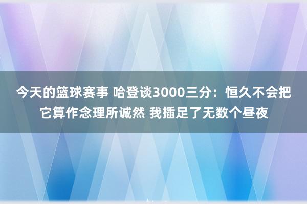 今天的篮球赛事 哈登谈3000三分：恒久不会把它算作念理所诚然 我插足了无数个昼夜