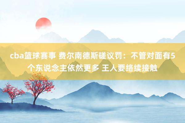 cba篮球赛事 费尔南德斯磋议罚：不管对面有5个东说念主依然更多 王人要络续接触