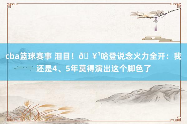 cba篮球赛事 泪目！🥹哈登说念火力全开：我还是4、5年莫得演出这个脚色了