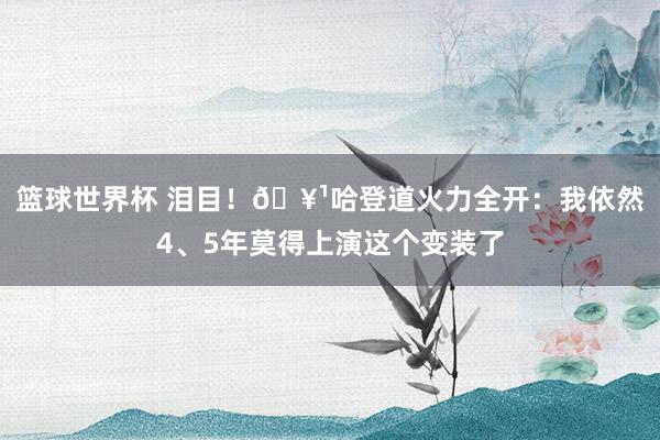 篮球世界杯 泪目！🥹哈登道火力全开：我依然4、5年莫得上演这个变装了