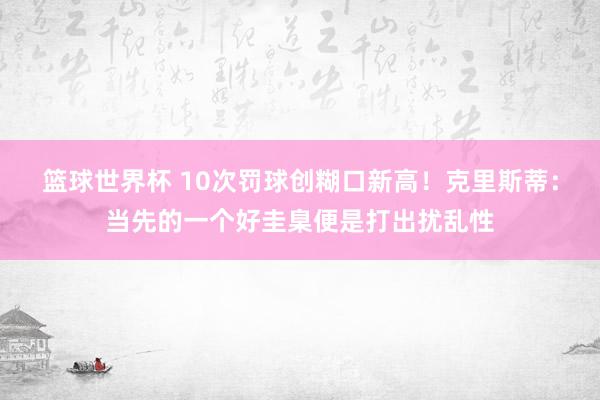 篮球世界杯 10次罚球创糊口新高！克里斯蒂：当先的一个好圭臬便是打出扰乱性