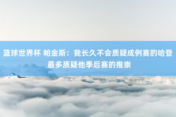 篮球世界杯 帕金斯：我长久不会质疑成例赛的哈登 最多质疑他季后赛的推崇