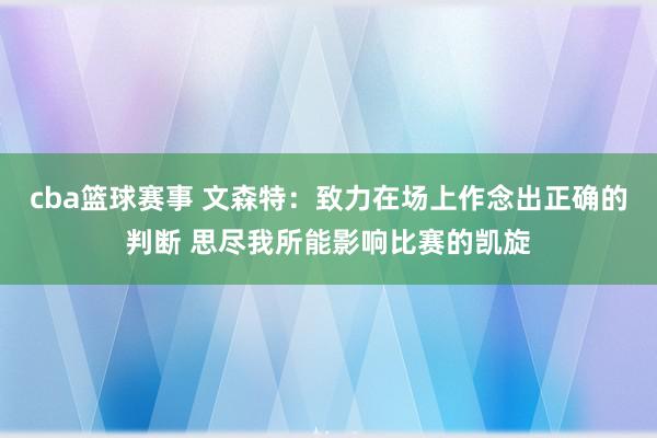 cba篮球赛事 文森特：致力在场上作念出正确的判断 思尽我所能影响比赛的凯旋