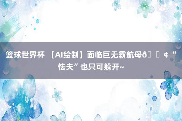 篮球世界杯 【AI绘制】面临巨无霸航母🚢 “怯夫”也只可躲开~