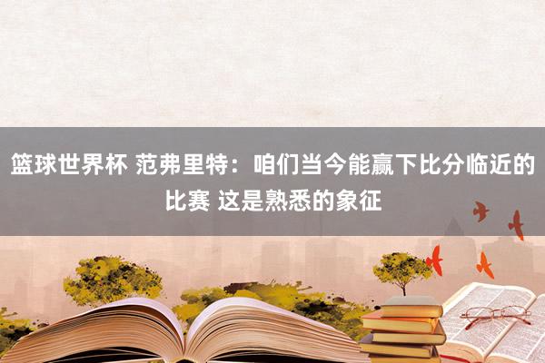 篮球世界杯 范弗里特：咱们当今能赢下比分临近的比赛 这是熟悉的象征