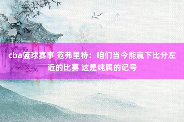 cba篮球赛事 范弗里特：咱们当今能赢下比分左近的比赛 这是纯属的记号