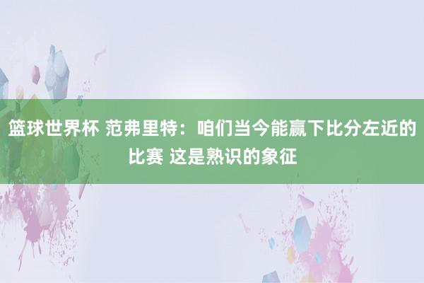 篮球世界杯 范弗里特：咱们当今能赢下比分左近的比赛 这是熟识的象征