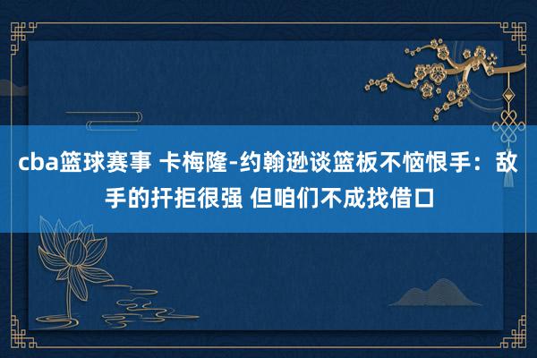 cba篮球赛事 卡梅隆-约翰逊谈篮板不恼恨手：敌手的扞拒很强 但咱们不成找借口