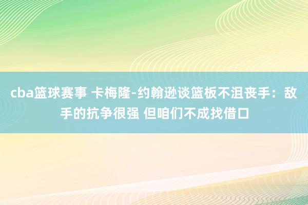 cba篮球赛事 卡梅隆-约翰逊谈篮板不沮丧手：敌手的抗争很强 但咱们不成找借口