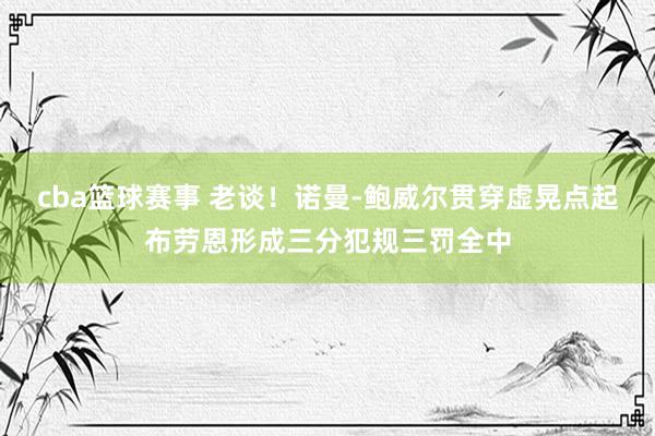 cba篮球赛事 老谈！诺曼-鲍威尔贯穿虚晃点起布劳恩形成三分犯规三罚全中