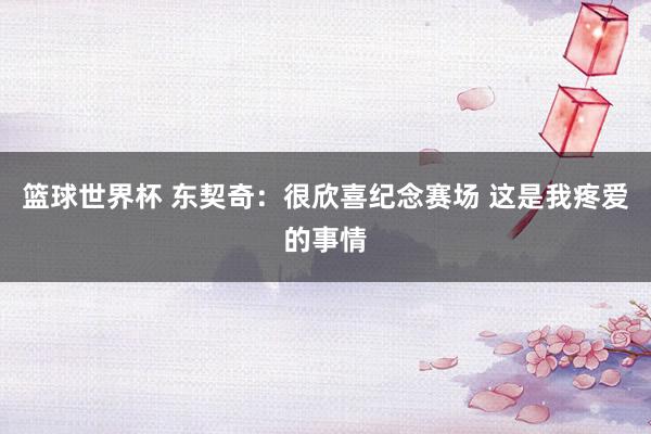 篮球世界杯 东契奇：很欣喜纪念赛场 这是我疼爱的事情