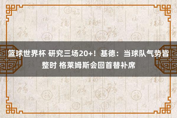 篮球世界杯 研究三场20+！基德：当球队气势皆整时 格莱姆斯会回首替补席