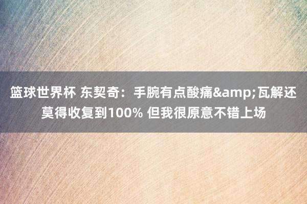 篮球世界杯 东契奇：手腕有点酸痛&瓦解还莫得收复到100% 但我很原意不错上场