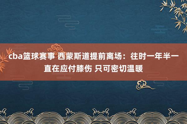 cba篮球赛事 西蒙斯道提前离场：往时一年半一直在应付膝伤 只可密切温暖