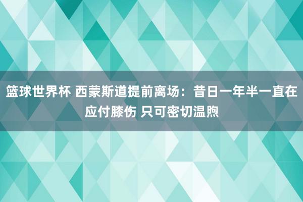 篮球世界杯 西蒙斯道提前离场：昔日一年半一直在应付膝伤 只可密切温煦