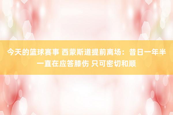 今天的篮球赛事 西蒙斯道提前离场：昔日一年半一直在应答膝伤 只可密切和顺