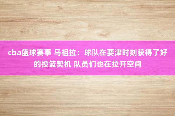 cba篮球赛事 马祖拉：球队在要津时刻获得了好的投篮契机 队员们也在拉开空间