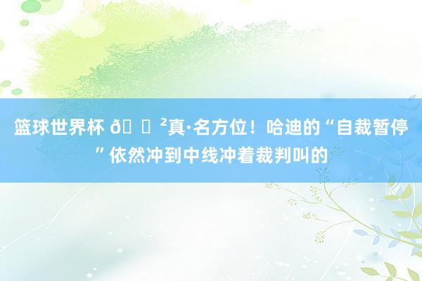 篮球世界杯 😲真·名方位！哈迪的“自裁暂停”依然冲到中线冲着裁判叫的