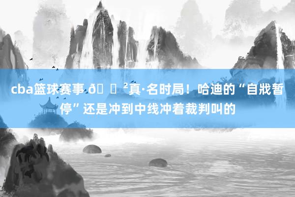 cba篮球赛事 😲真·名时局！哈迪的“自戕暂停”还是冲到中线冲着裁判叫的