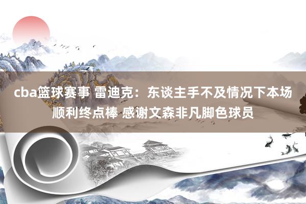 cba篮球赛事 雷迪克：东谈主手不及情况下本场顺利终点棒 感谢文森非凡脚色球员