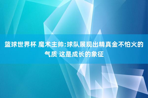 篮球世界杯 魔术主帅:球队展现出精真金不怕火的气质 这是成长的象征